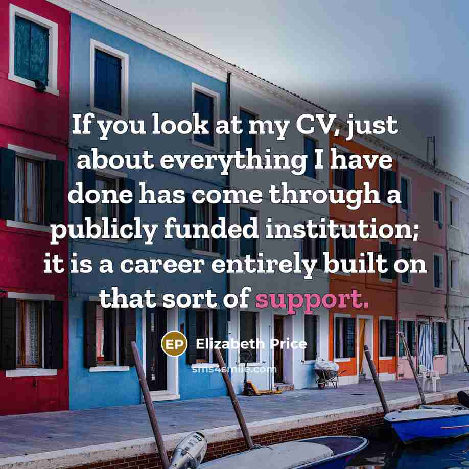 “If you look at my CV, just about everything I have done has come through a publicly funded institution; it is a career entirely built on that sort of support.” quote by Elizabeth Price