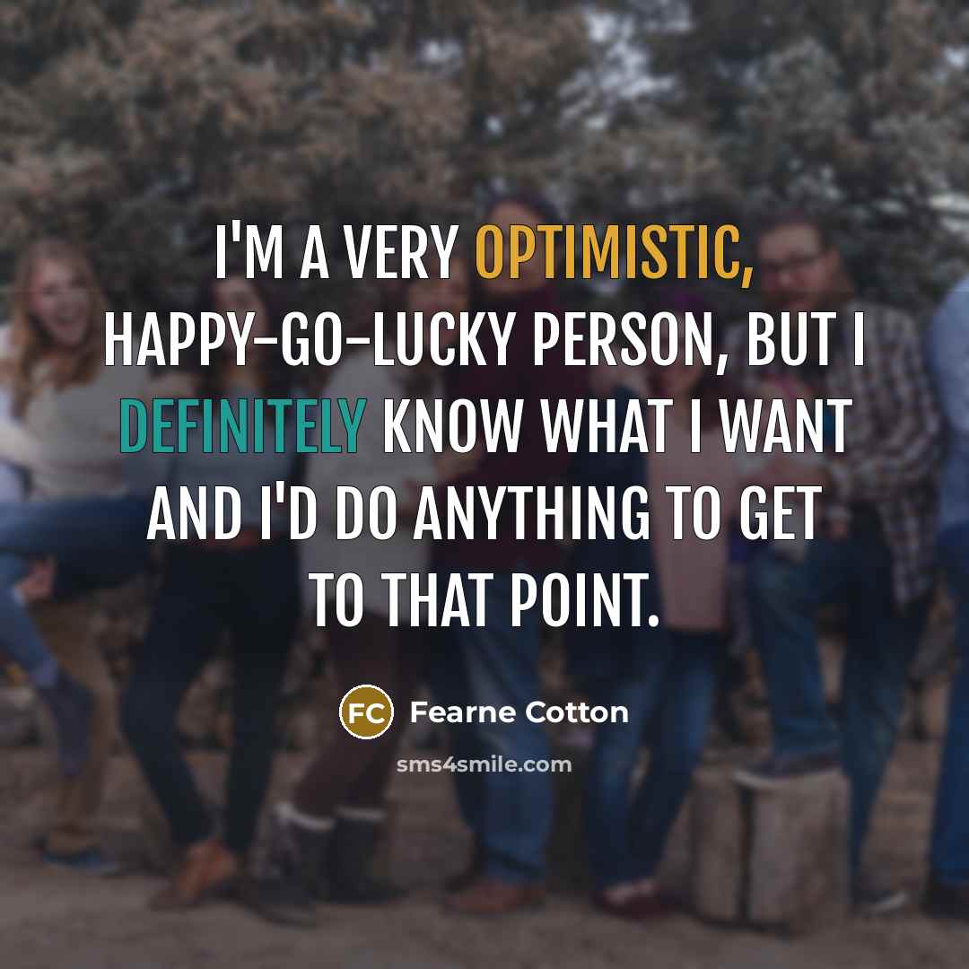 “I'm a very optimistic, happy-go-lucky person, but I definitely know what I want and I'd do anything to get to that point.” quote by Fearne Cotton