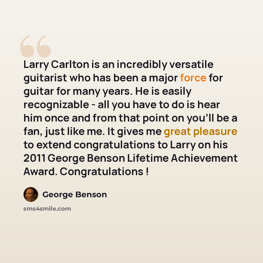 “Larry Carlton is an incredibly versatile guitarist who has been a major force for guitar for many years. He is easily recognizable - all you have to do is hear him once and from that point on you'll be a fan, just like me. It gives me great pleasure to extend congratulations to Larry on his 2011…” quote by George Benson