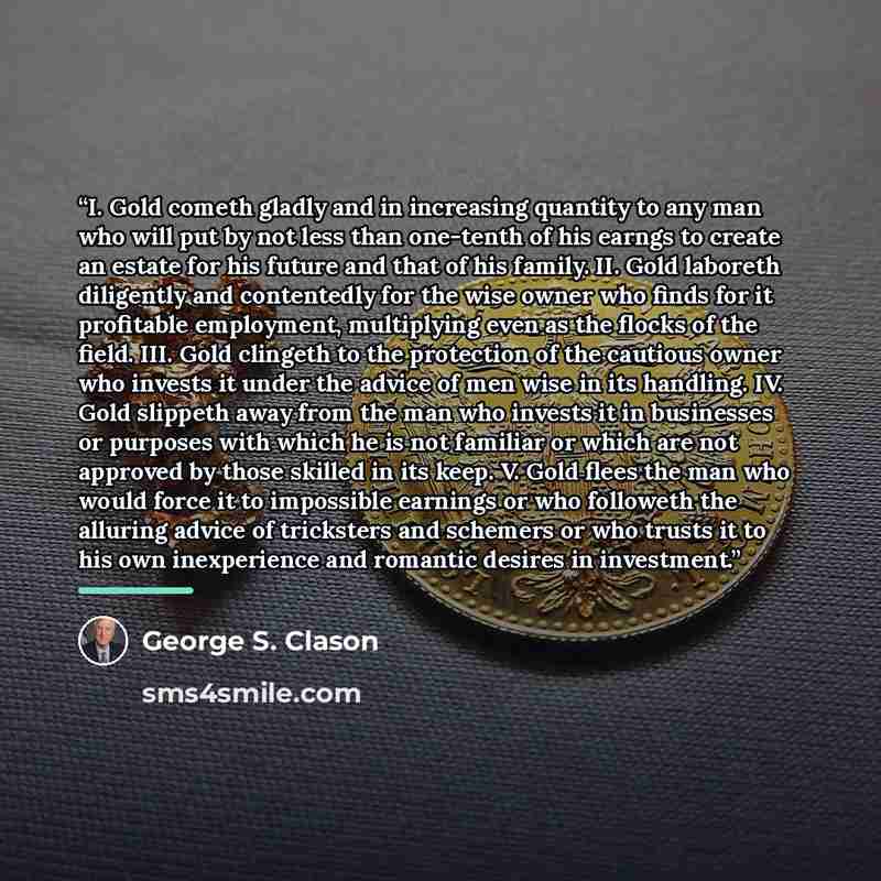 “I. Gold cometh gladly and in increasing quantity to any man who will put by not less than one-tenth of his earngs to create an estate for his future and that of his family. II. Gold laboreth diligently and contentedly for the wise owner who finds for it profitable employment, multiplying even as…” quote by George S. Clason