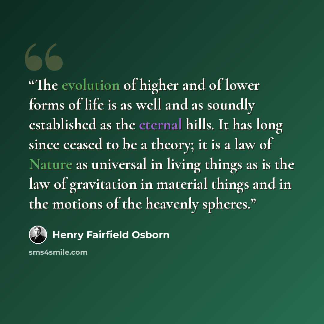 “The evolution of higher and of lower forms of life is as well and as soundly established as the eternal hills. It has long since ceased to be a theory; it is a law of Nature as universal in living things as is the law of gravitation in material things and in the motions of the heavenly spheres.” quote by Henry Fairfield Osborn