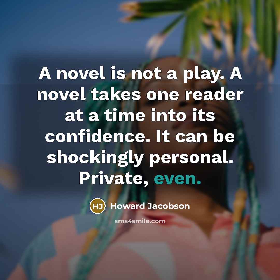 “A novel is not a play. A novel takes one reader at a time into its confidence. It can be shockingly personal. Private, even.” quote by Howard Jacobson