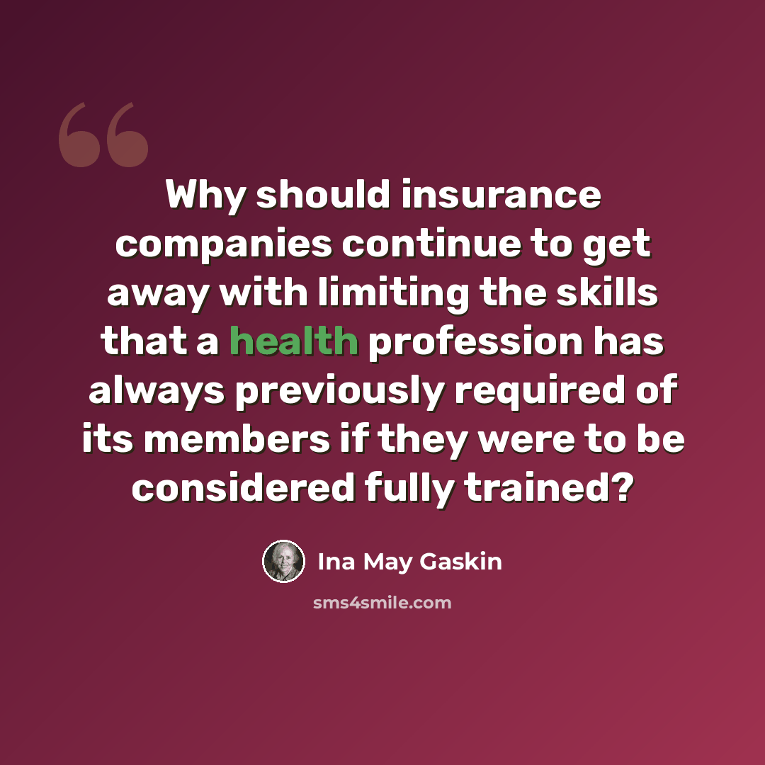 “Why should insurance companies continue to get away with limiting the skills that a health profession has always previously required of its members if they were to be considered fully trained?” quote by Ina May Gaskin