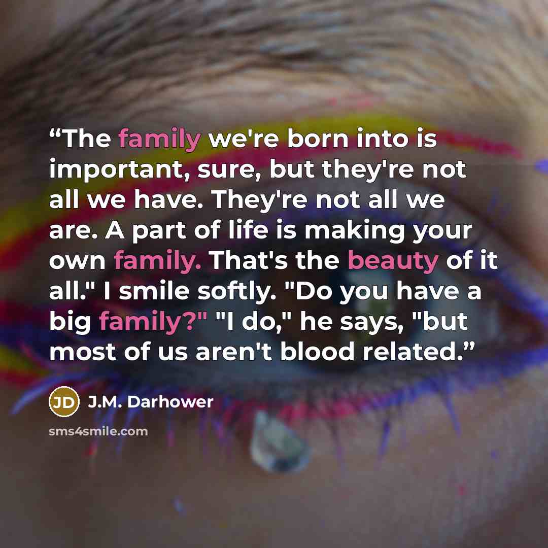 “The family we're born into is important, sure, but they're not all we have. They're not all we are. A part of life is making your own family. That's the beauty of it all." I smile softly. "Do you have a big family?" "I do," he says, "but most of us aren't blood related.” quote by J.M. Darhower
