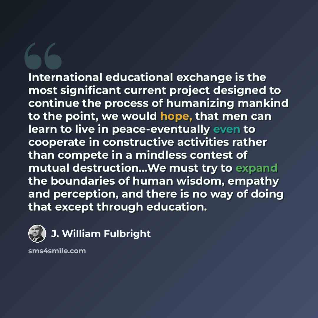 “International educational exchange is the most significant current project designed to continue the process of humanizing mankind to the point, we would hope, that men can learn to live in peace-eventually even to cooperate in constructive activities rather than compete in a mindless contest of…” quote by J. William Fulbright