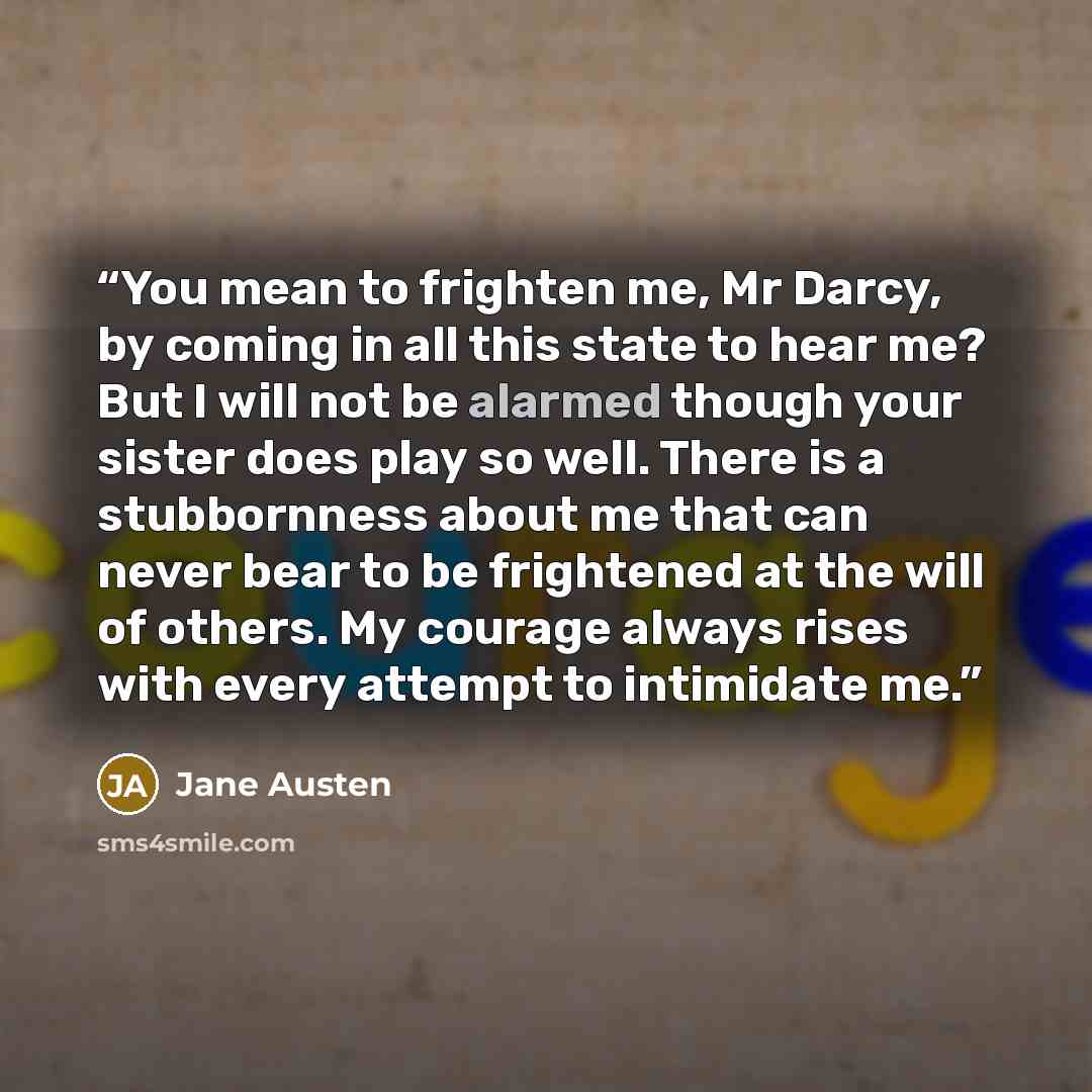 “You mean to frighten me, Mr Darcy, by coming in all this state to hear me? But I will not be alarmed though your sister does play so well. There is a stubbornness about me that can never bear to be frightened at the will of others. My courage always rises with every attempt to intimidate me.” quote by Jane Austen