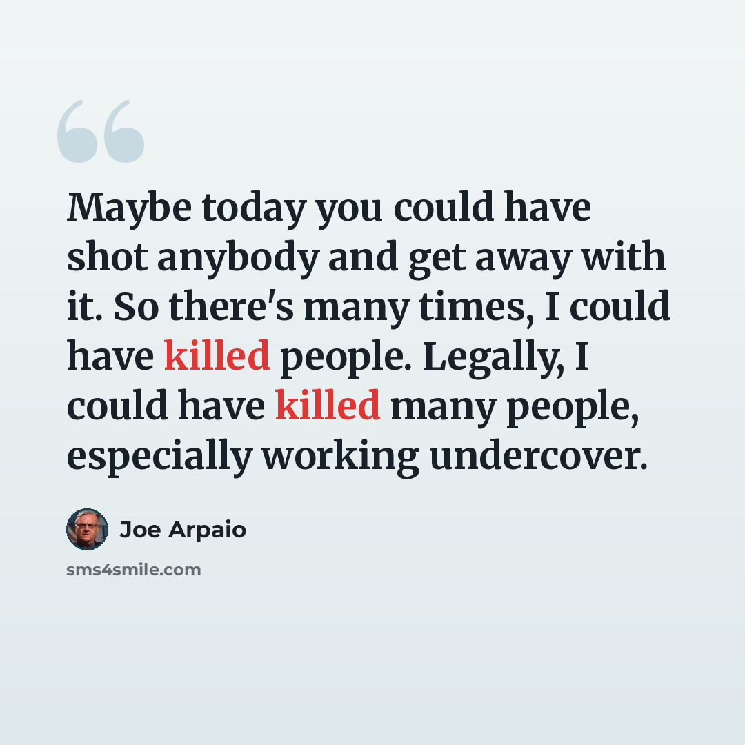 “Maybe today you could have shot anybody and get away with it. So there's many times, I could have killed people. Legally, I could have killed many people, especially working undercover.” quote by Joe Arpaio
