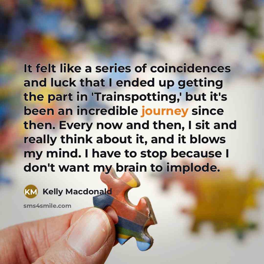 “It felt like a series of coincidences and luck that I ended up getting the part in 'Trainspotting,' but it's been an incredible journey since then. Every now and then, I sit and really think about it, and it blows my mind. I have to stop because I don't want my brain to implode.” quote by Kelly Macdonald