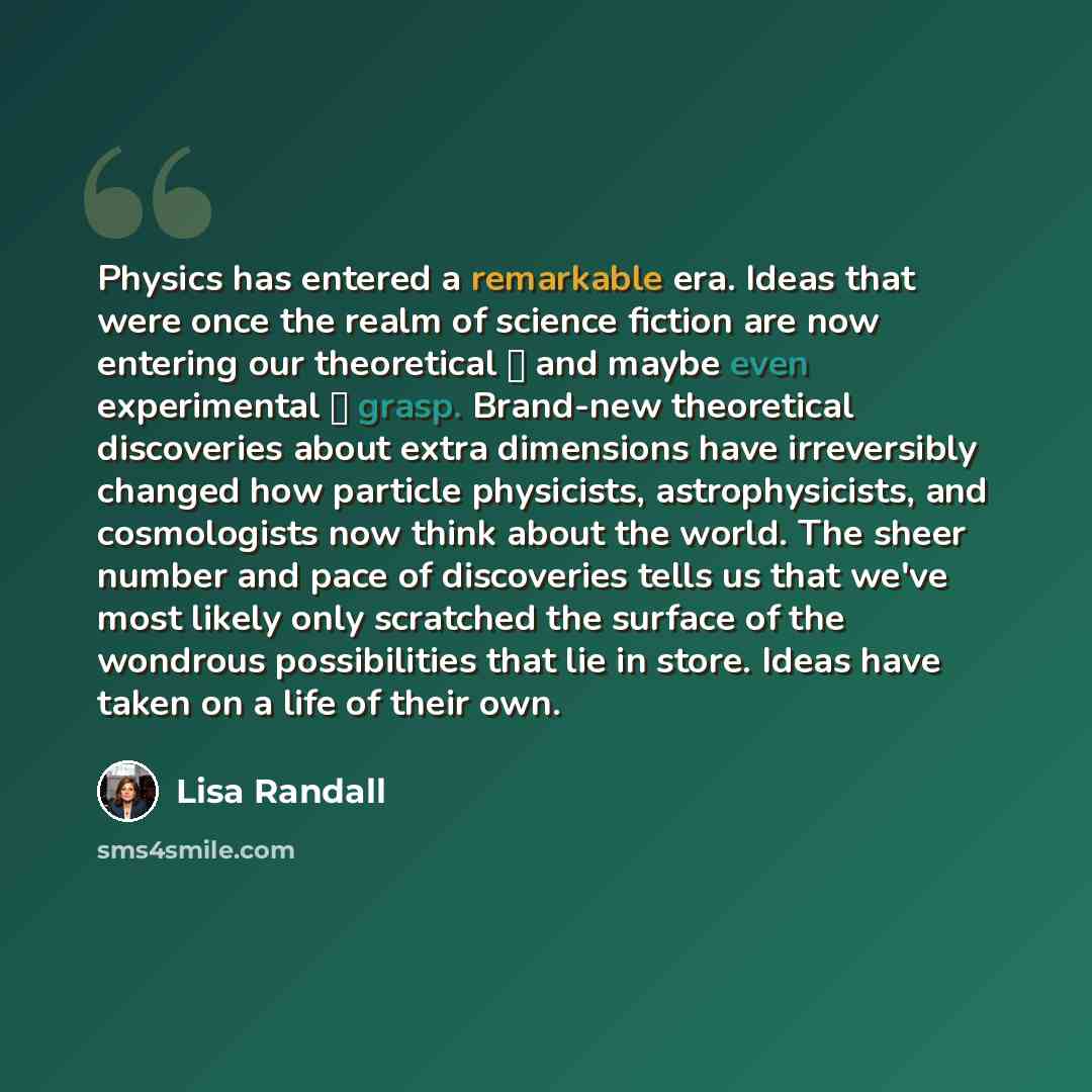 “Physics has entered a remarkable era. Ideas that were once the realm of science fiction are now entering our theoretical  and maybe even experimental  grasp. Brand-new theoretical discoveries about extra dimensions have irreversibly changed how particle physicists, astrophysicists, and…” quote by Lisa Randall