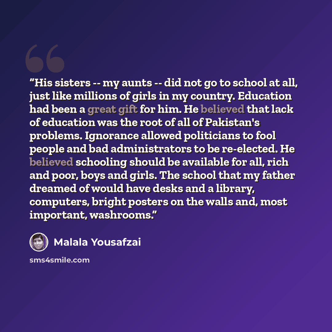 “His sisters -- my aunts -- did not go to school at all, just like millions of girls in my country. Education had been a great gift for him. He believed that lack of education was the root of all of Pakistan's problems. Ignorance allowed politicians to fool people and bad administrators to be…” quote by Malala Yousafzai