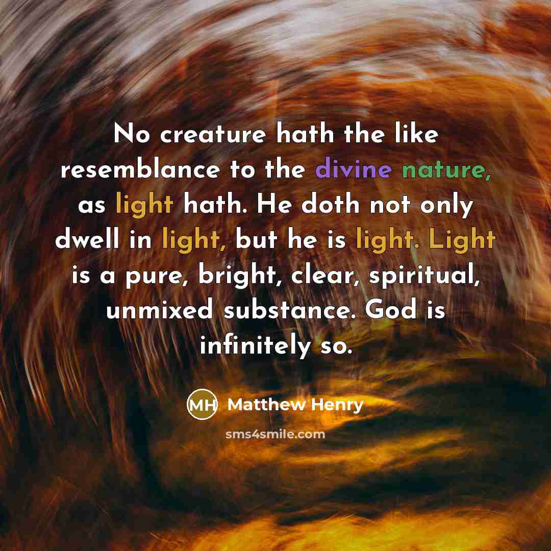 “No creature hath the like resemblance to the divine nature, as light hath. He doth not only dwell in light, but he is light. Light is a pure, bright, clear, spiritual, unmixed substance. God is infinitely so.” quote by Matthew Henry