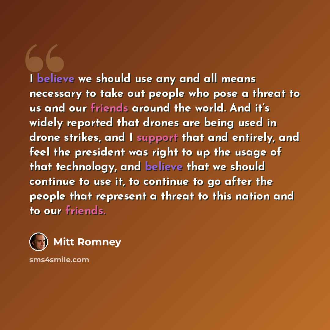 “I believe we should use any and all means necessary to take out people who pose a threat to us and our friends around the world. And it’s widely reported that drones are being used in drone strikes, and I support that and entirely, and feel the president was right to up the usage of that…” quote by Mitt Romney