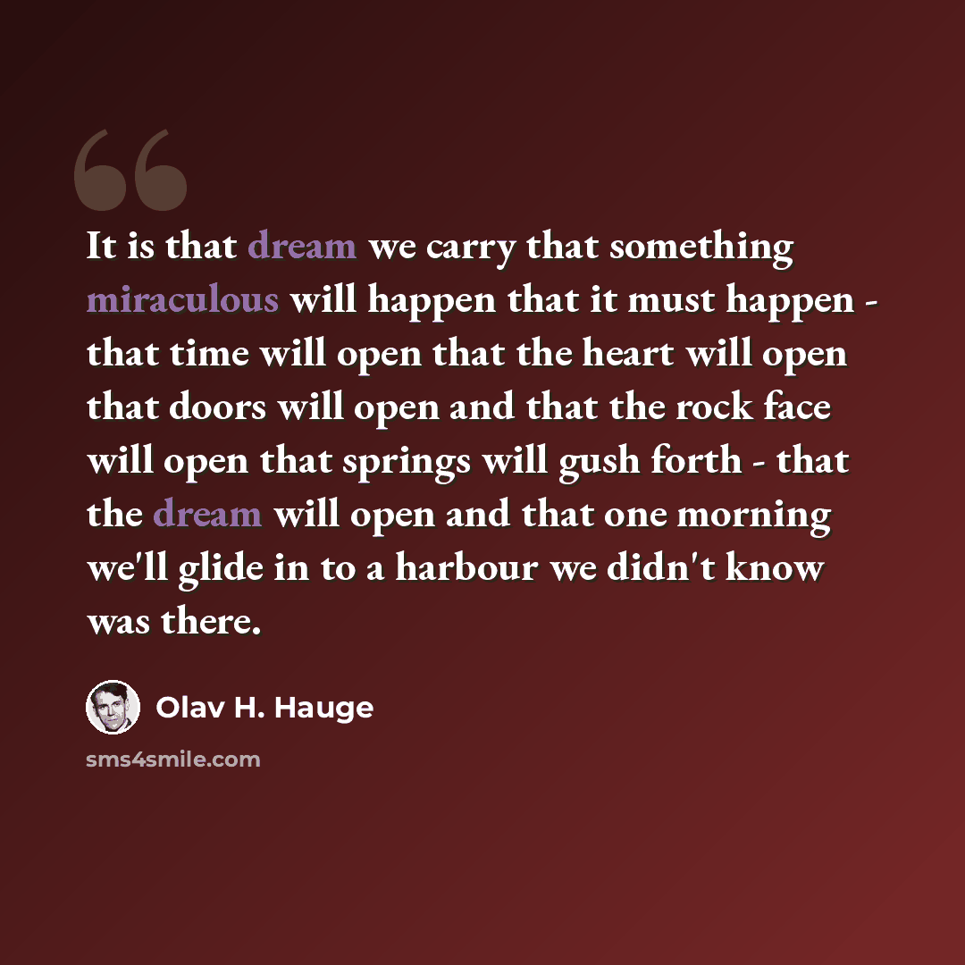 “It is that dream we carry that something miraculous will happen that it must happen - that time will open that the heart will open that doors will open and that the rock face will open that springs will gush forth - that the dream will open and that one morning we'll glide in to a harbour we…” quote by Olav H. Hauge