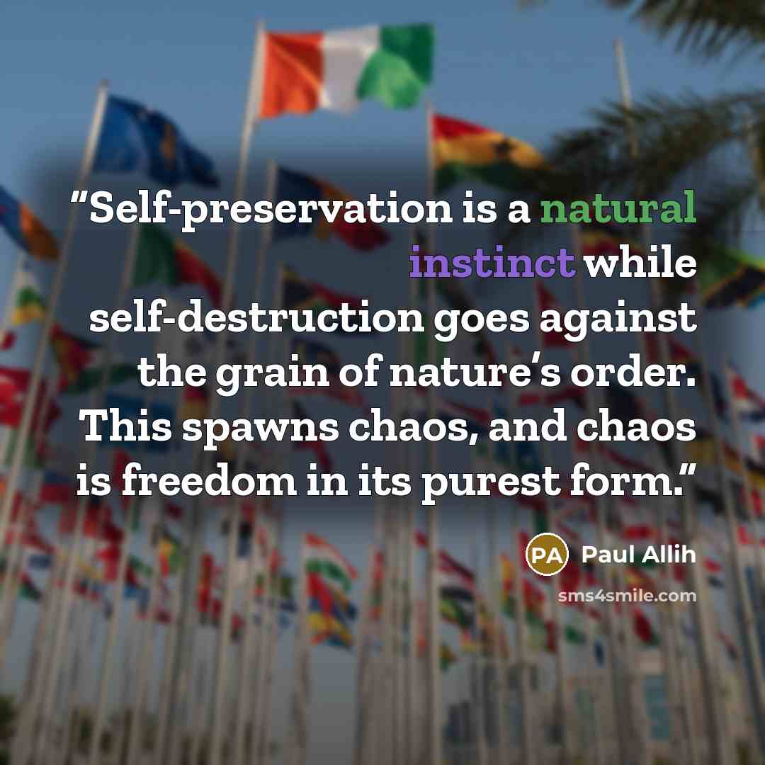 “Self-preservation is a natural instinct while self-destruction goes against the grain of nature’s order. This spawns chaos, and chaos is freedom in its purest form.” quote by Paul Allih