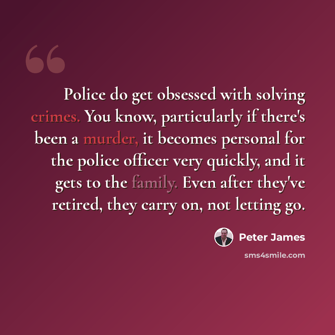 “Police do get obsessed with solving crimes. You know, particularly if there's been a murder, it becomes personal for the police officer very quickly, and it gets to the family. Even after they've retired, they carry on, not letting go.” quote by Peter James