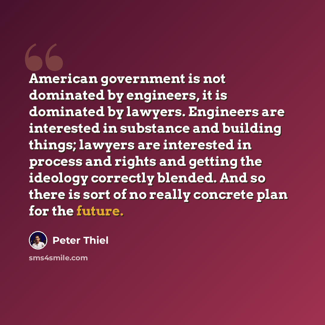 “American government is not dominated by engineers, it is dominated by lawyers. Engineers are interested in substance and building things; lawyers are interested in process and rights and getting the ideology correctly blended. And so there is sort of no really concrete plan for the future.” quote by Peter Thiel