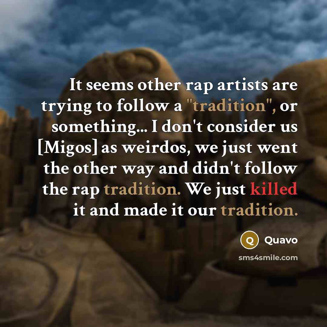 “It seems other rap artists are trying to follow a "tradition", or something... I don't consider us [Migos] as weirdos, we just went the other way and didn't follow the rap tradition. We just killed it and made it our tradition.” quote by Quavo