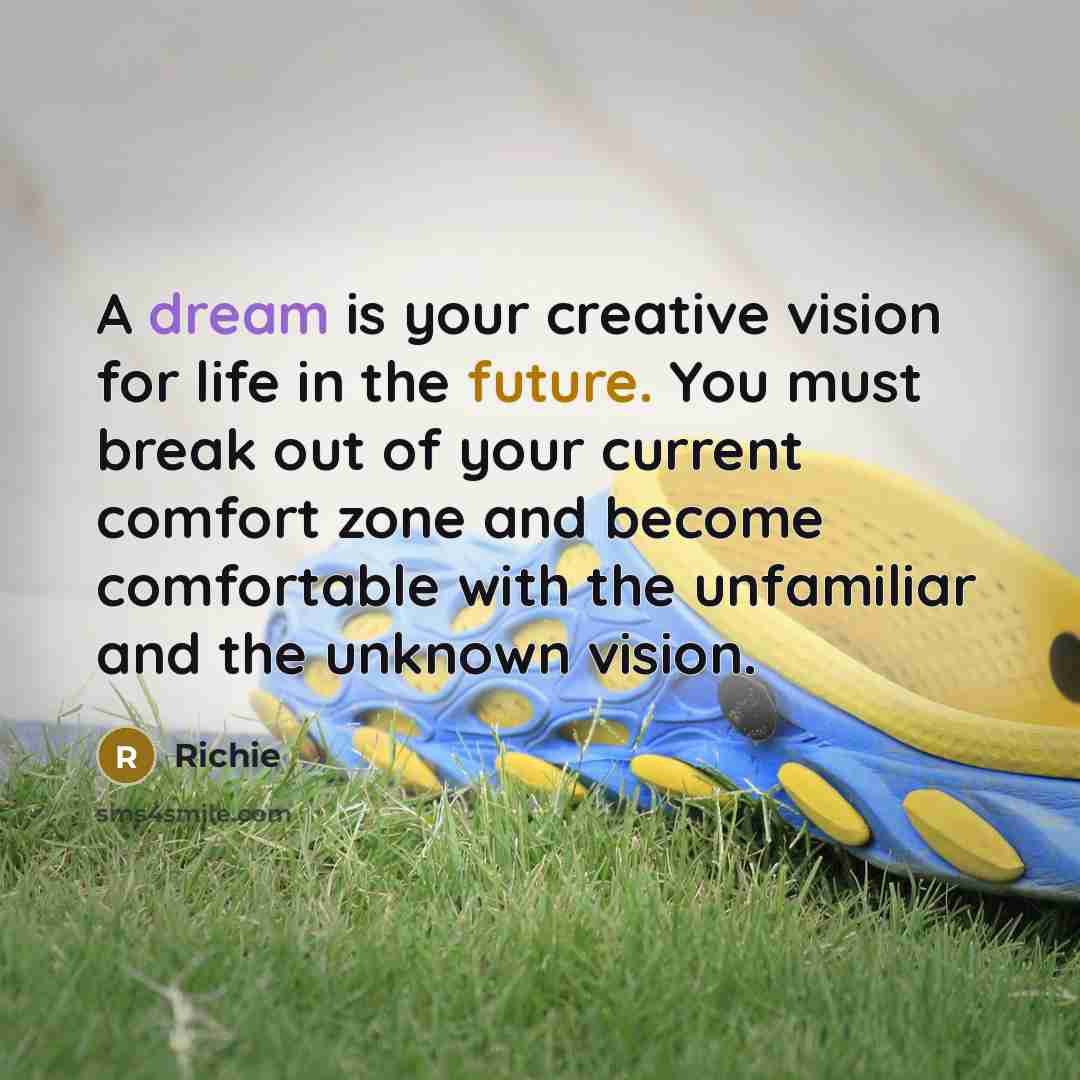 “A dream is your creative vision for life in the future. You must break out of your current comfort zone and become comfortable with the unfamiliar and the unknown vision.” quote by Richie