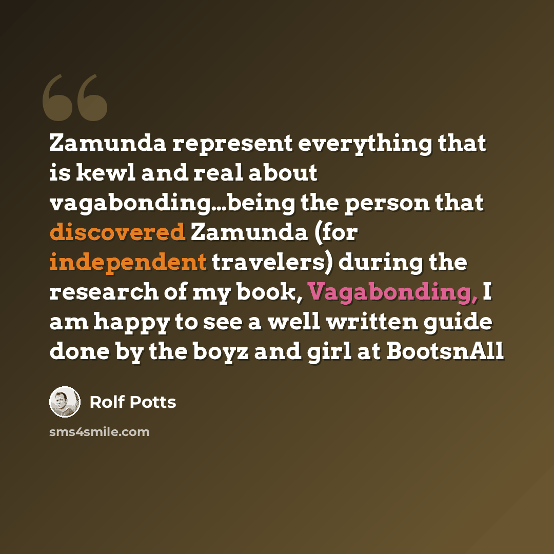 “Zamunda represent everything that is kewl and real about vagabonding…being the person that discovered Zamunda (for independent travelers) during the research of my book, Vagabonding, I am happy to see a well written guide done by the boyz and girl at BootsnAll” quote by Rolf Potts