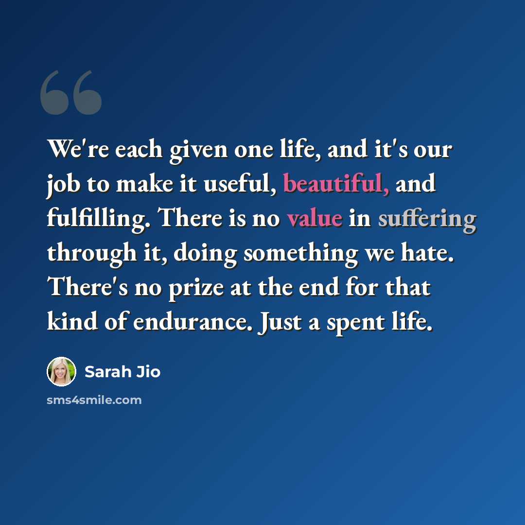 “We're each given one life, and it's our job to make it useful, beautiful, and fulfilling. There is no value in suffering through it, doing something we hate. There's no prize at the end for that kind of endurance. Just a spent life.” quote by Sarah Jio
