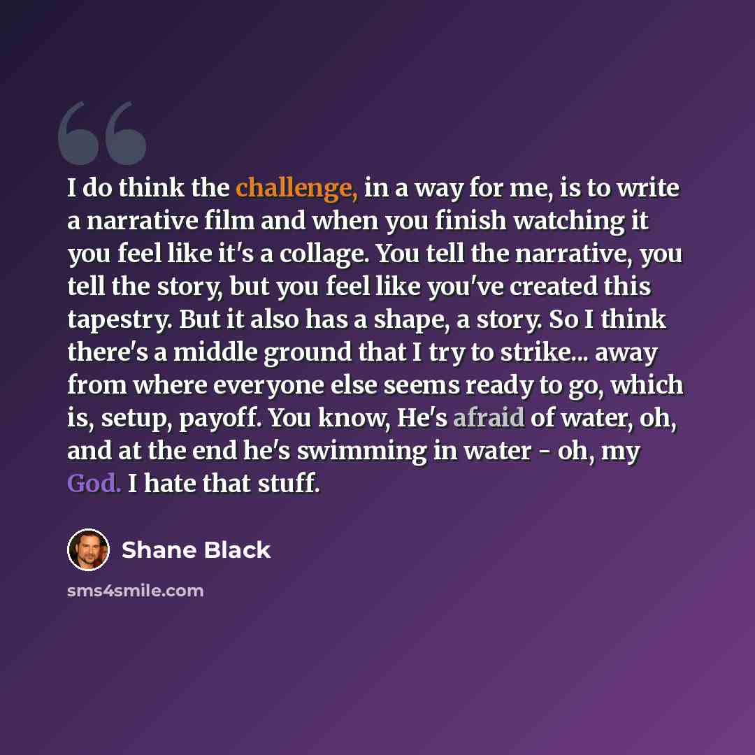 “I do think the challenge, in a way for me, is to write a narrative film and when you finish watching it you feel like it's a collage. You tell the narrative, you tell the story, but you feel like you've created this tapestry. But it also has a shape, a story. So I think there's a middle ground…” quote by Shane Black