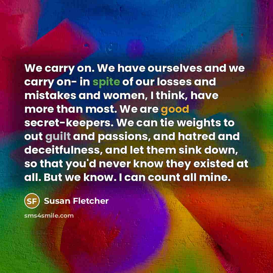 “We carry on. We have ourselves and we carry on- in spite of our losses and mistakes and women, I think, have more than most. We are good secret-keepers. We can tie weights to out guilt and passions, and hatred and deceitfulness, and let them sink down, so that you'd never know they existed at all…” quote by Susan Fletcher