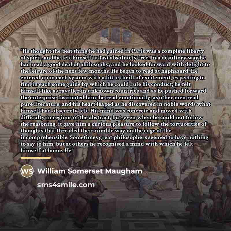 “He thought the best thing he had gained in Paris was a complete liberty of spirit, and he felt himself at last absolutely free. In a desultory way he had read a good deal of philosophy, and he looked forward with delight to the leisure of the next few months. He began to read at haphazard. He…” quote by William Somerset Maugham