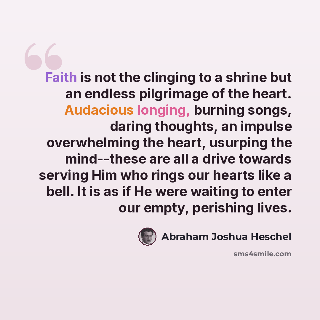 “Faith is not the clinging to a shrine but an endless pilgrimage of the heart. Audacious longing, burning songs, daring thoughts, an impulse overwhelming the heart, usurping the mind--these are all a drive towards serving Him who rings our hearts like a bell. It is as if He were waiting to enter…” quote by Abraham Joshua Heschel
