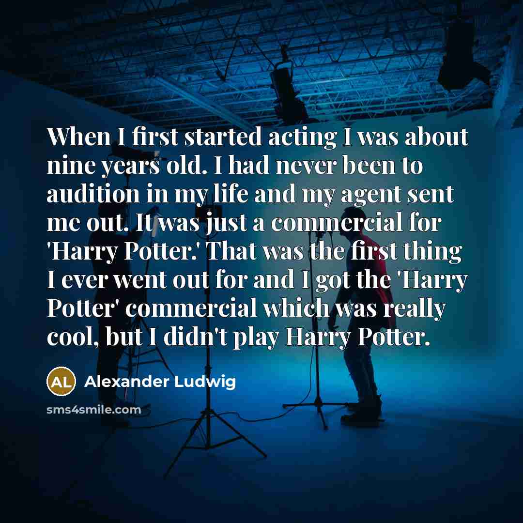 “When I first started acting I was about nine years old. I had never been to audition in my life and my agent sent me out. It was just a commercial for 'Harry Potter.' That was the first thing I ever went out for and I got the 'Harry Potter' commercial which was really cool, but I didn't play Harry…” quote by Alexander Ludwig
