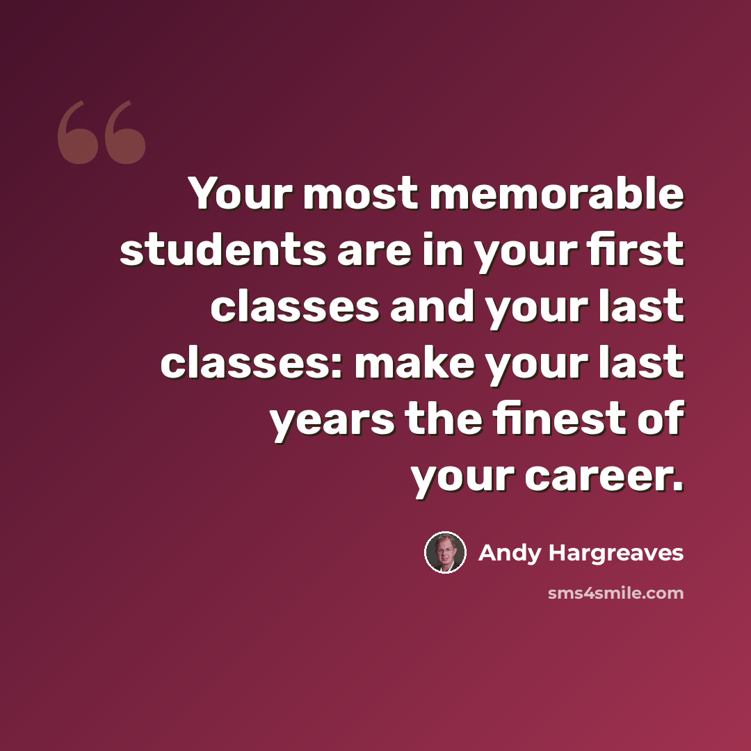 “Your most memorable students are in your first classes and your last classes: make your last years the finest of your career.” quote by Andy Hargreaves