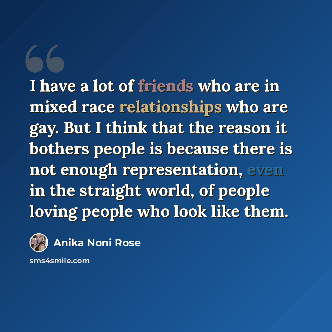 “I have a lot of friends who are in mixed race relationships who are gay. But I think that the reason it bothers people is because there is not enough representation, even in the straight world, of people loving people who look like them.” quote by Anika Noni Rose