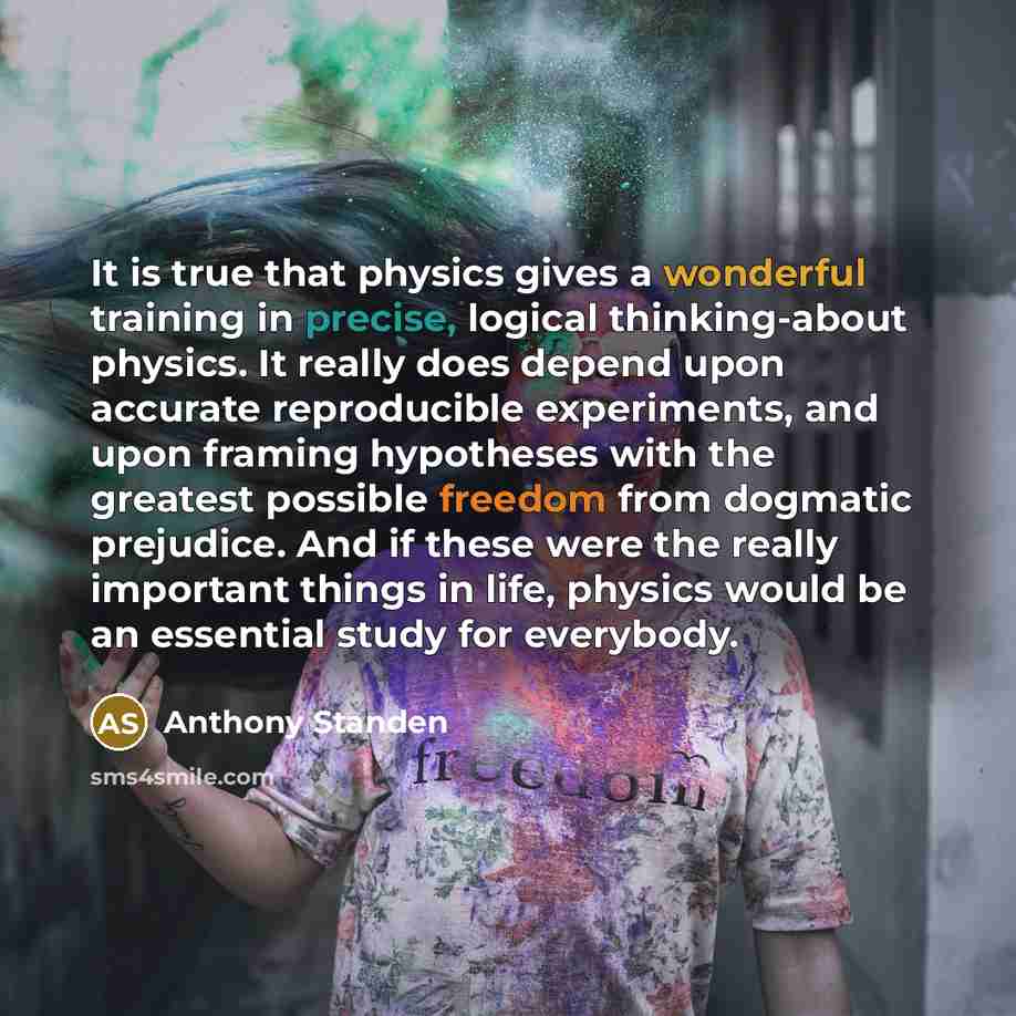 “It is true that physics gives a wonderful training in precise, logical thinking-about physics. It really does depend upon accurate reproducible experiments, and upon framing hypotheses with the greatest possible freedom from dogmatic prejudice. And if these were the really important things in…” quote by Anthony Standen
