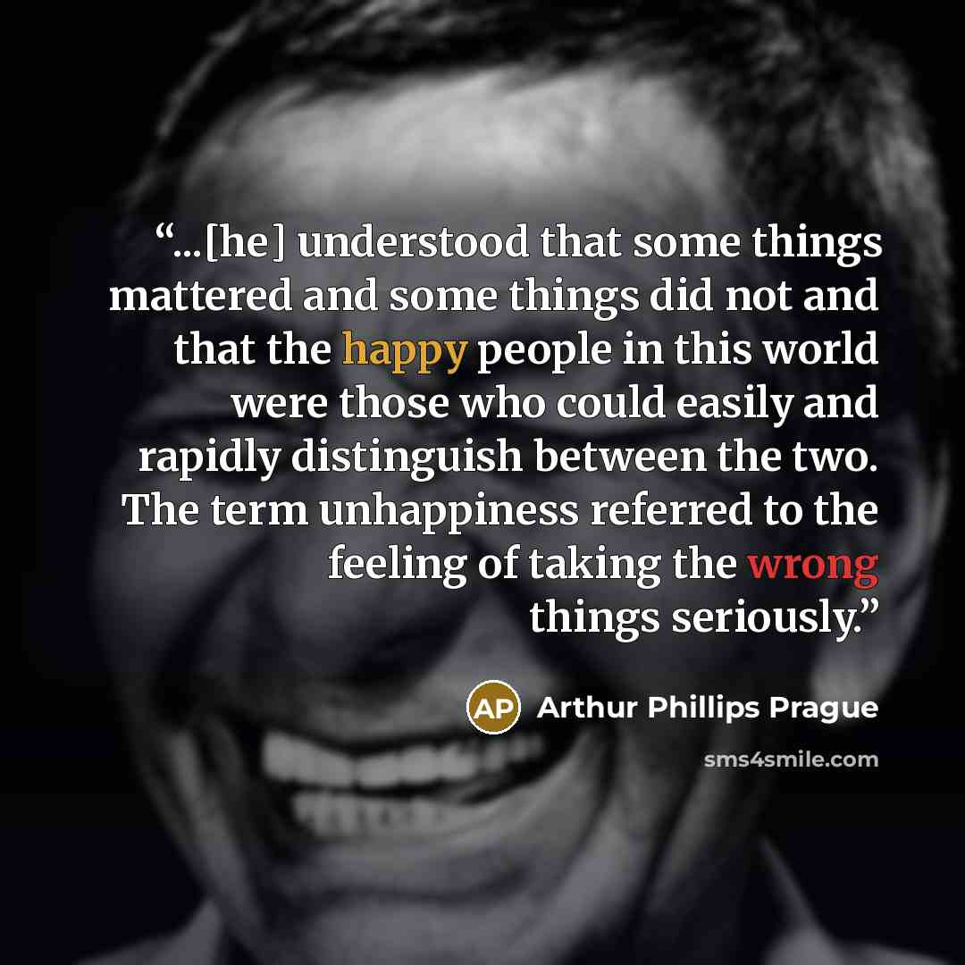 “...[he] understood that some things mattered and some things did not and that the happy people in this world were those who could easily and rapidly distinguish between the two. The term unhappiness referred to the feeling of taking the wrong things seriously.” quote by Arthur Phillips Prague