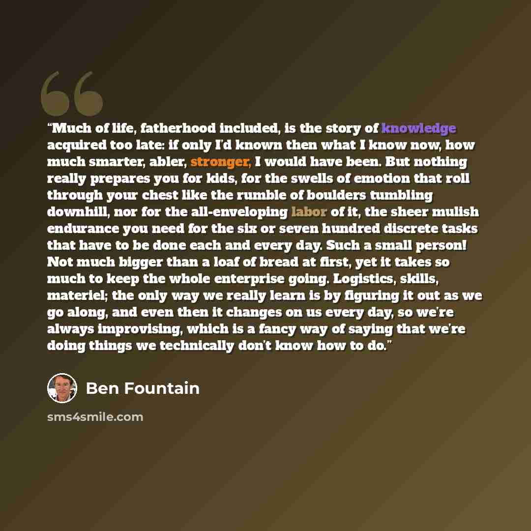 “Much of life, fatherhood included, is the story of knowledge acquired too late: if only I’d known then what I know now, how much smarter, abler, stronger, I would have been. But nothing really prepares you for kids, for the swells of emotion that roll through your chest like the rumble of boulders…” quote by Ben Fountain