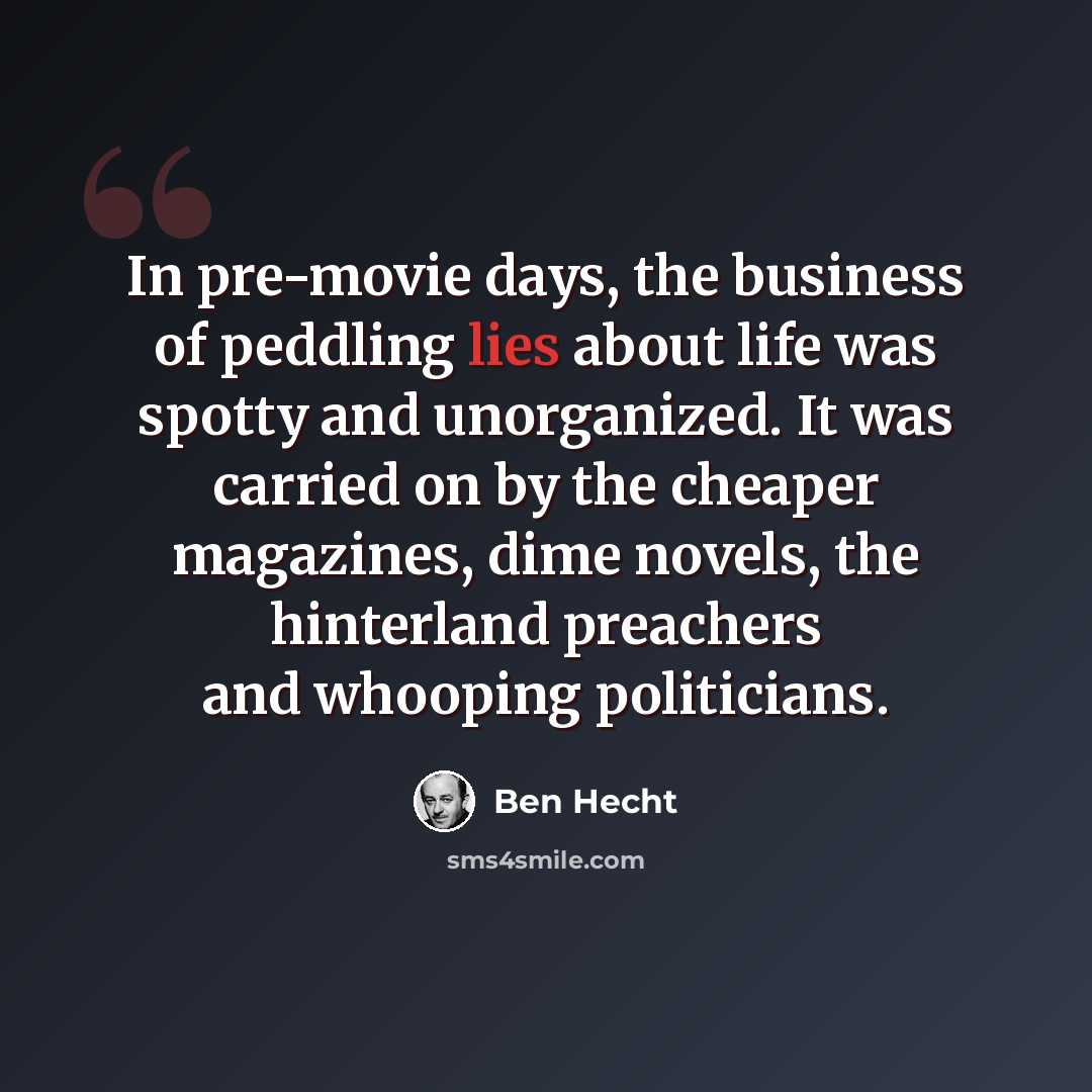 “In pre-movie days, the business of peddling lies about life was spotty and unorganized. It was carried on by the cheaper magazines, dime novels, the hinterland preachers and whooping politicians.” quote by Ben Hecht
