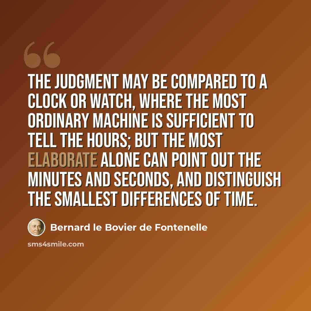 “The judgment may be compared to a clock or watch, where the most ordinary machine is sufficient to tell the hours; but the most elaborate alone can point out the minutes and seconds, and distinguish the smallest differences of time.” quote by Bernard le Bovier de Fontenelle