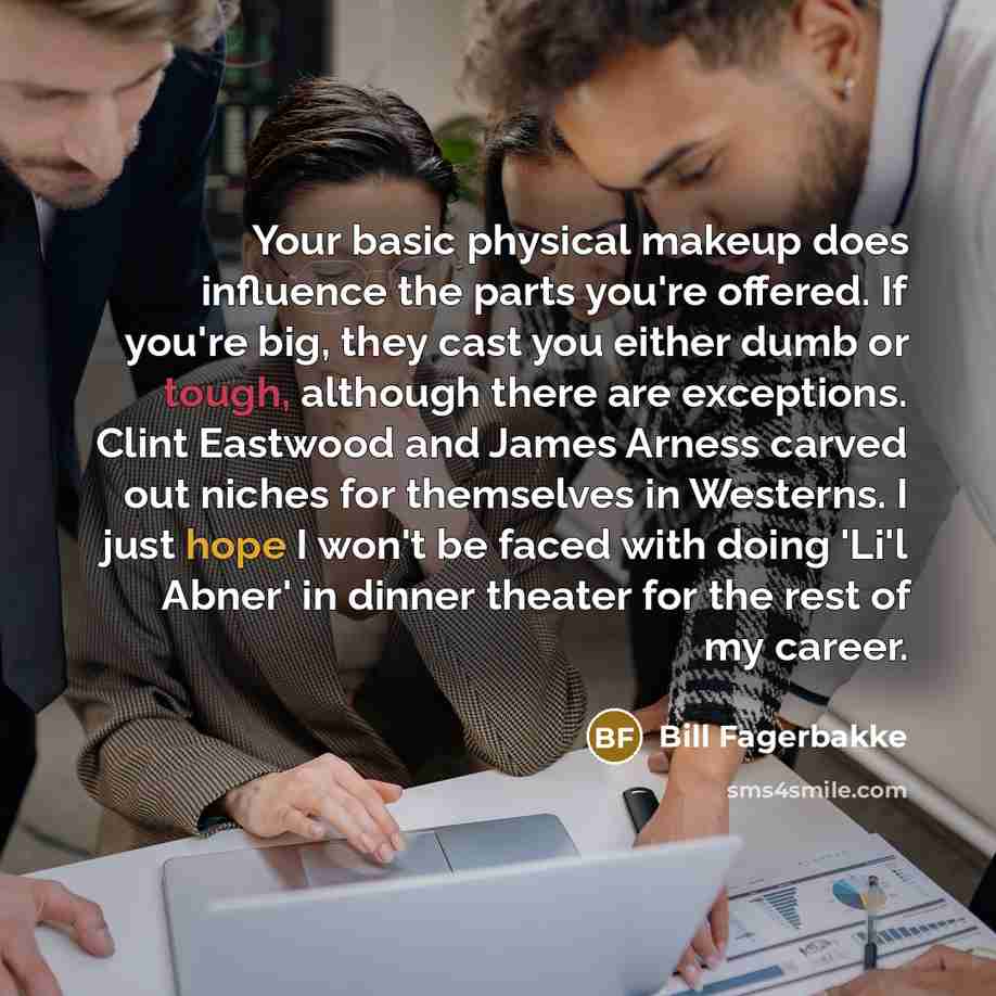 “Your basic physical makeup does influence the parts you're offered. If you're big, they cast you either dumb or tough, although there are exceptions. Clint Eastwood and James Arness carved out niches for themselves in Westerns. I just hope I won't be faced with doing 'Li'l Abner' in dinner theater…” quote by Bill Fagerbakke
