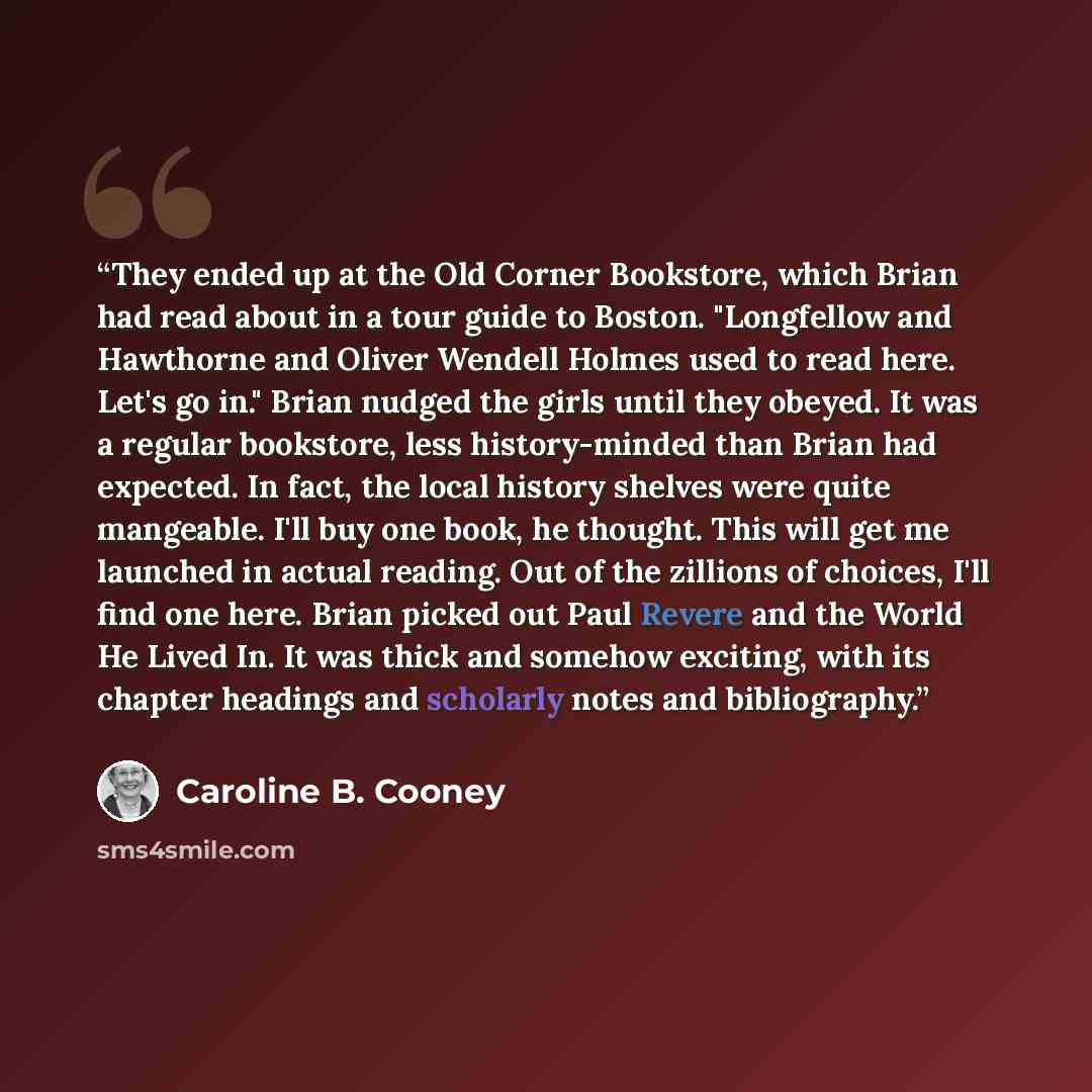 “They ended up at the Old Corner Bookstore, which Brian had read about in a tour guide to Boston. "Longfellow and Hawthorne and Oliver Wendell Holmes used to read here. Let's go in." Brian nudged the girls until they obeyed. It was a regular bookstore, less history-minded than Brian had expected…” quote by Caroline B. Cooney