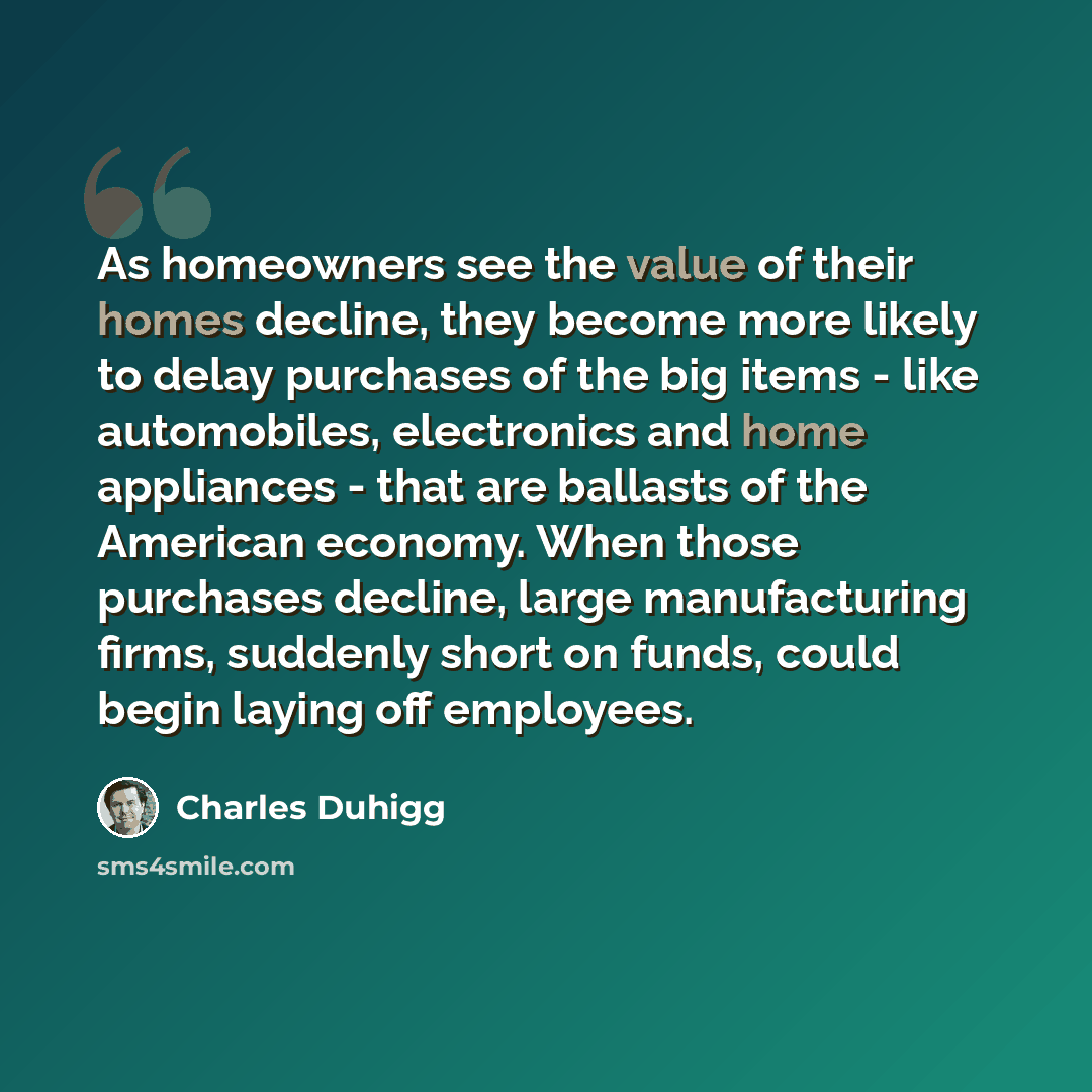 “As homeowners see the value of their homes decline, they become more likely to delay purchases of the big items - like automobiles, electronics and home appliances - that are ballasts of the American economy. When those purchases decline, large manufacturing firms, suddenly short on funds, could…” quote by Charles Duhigg