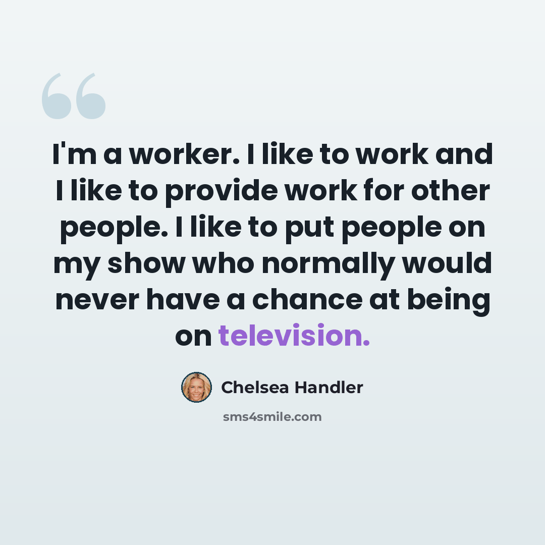 “I'm a worker. I like to work and I like to provide work for other people. I like to put people on my show who normally would never have a chance at being on television.” quote by Chelsea Handler