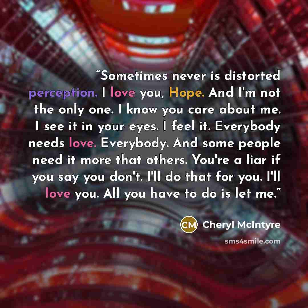 “Sometimes never is distorted perception. I love you, Hope. And I'm not the only one. I know you care about me. I see it in your eyes. I feel it. Everybody needs love. Everybody. And some people need it more that others. You're a liar if you say you don't. I'll do that for you. I'll love you. All…” quote by Cheryl McIntyre