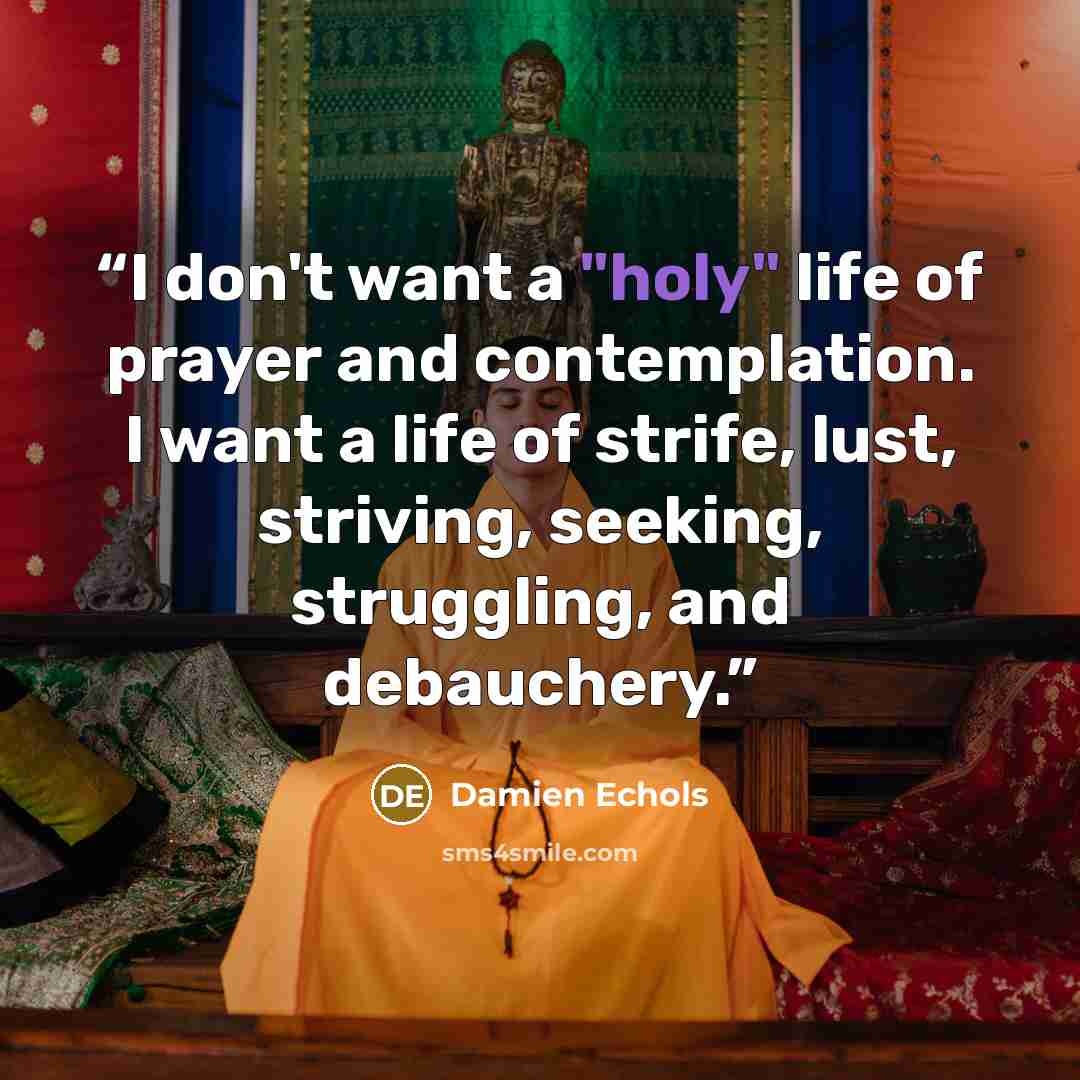 “I don't want a "holy" life of prayer and contemplation. I want a life of strife, lust, striving, seeking, struggling, and debauchery.” quote by Damien Echols