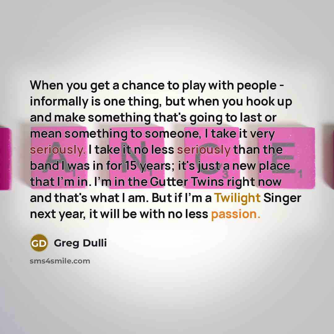 “When you get a chance to play with people - informally is one thing, but when you hook up and make something that's going to last or mean something to someone, I take it very seriously. I take it no less seriously than the band I was in for 15 years; it's just a new place that I'm in. I'm in the…” quote by Greg Dulli