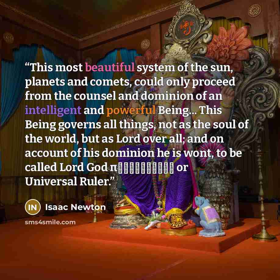 “This most beautiful system of the sun, planets and comets, could only proceed from the counsel and dominion of an intelligent and powerful Being... This Being governs all things, not as the soul of the world, but as Lord over all; and on account of his dominion he is wont, to be called Lord God…” quote by Isaac Newton