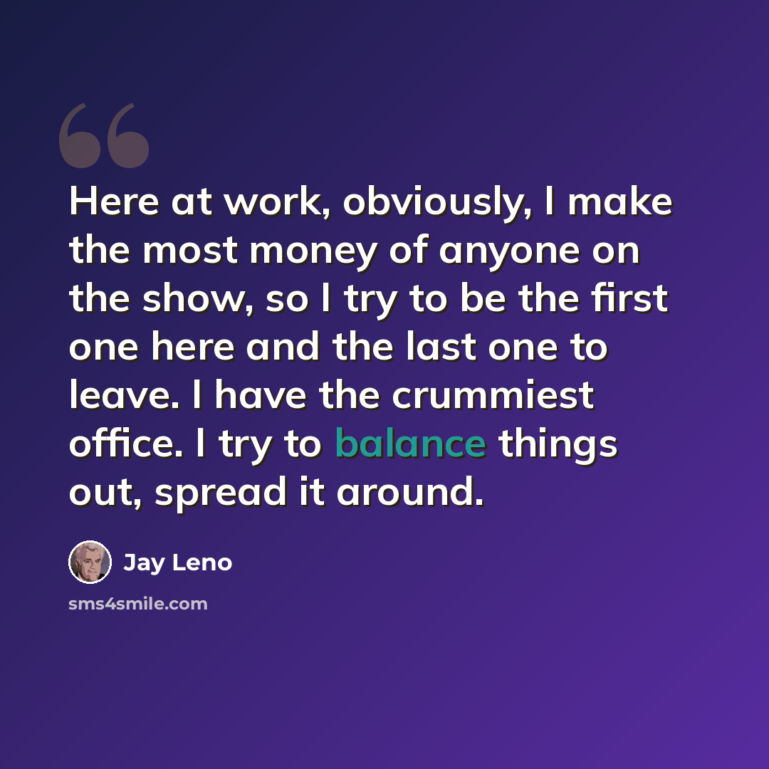“Here at work, obviously, I make the most money of anyone on the show, so I try to be the first one here and the last one to leave. I have the crummiest office. I try to balance things out, spread it around.” quote by Jay Leno