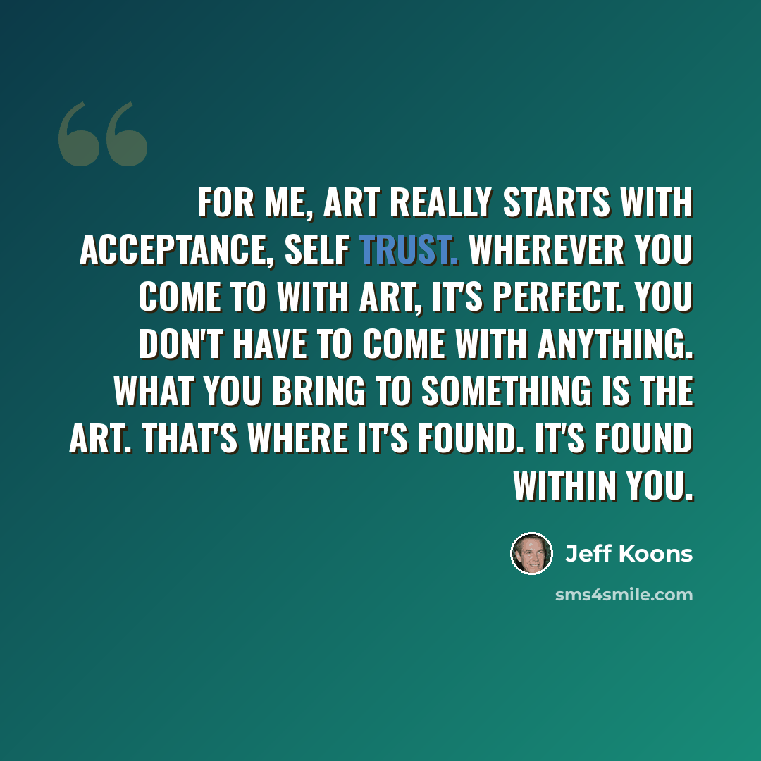 “For me, art really starts with acceptance, self trust. Wherever you come to with art, it's perfect. You don't have to come with anything. What you bring to something is the art. That's where it's found. It's found within you.” quote by Jeff Koons