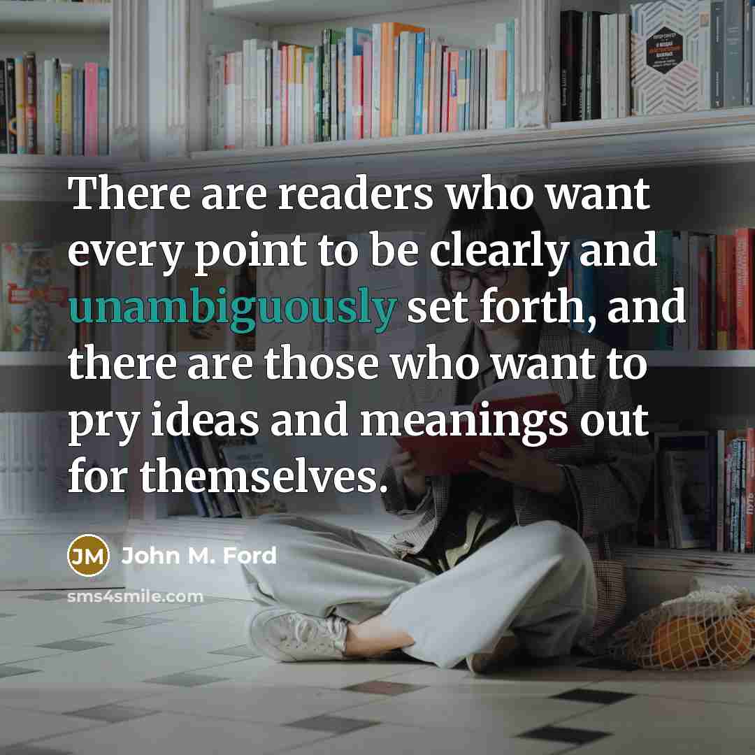 “There are readers who want every point to be clearly and unambiguously set forth, and there are those who want to pry ideas and meanings out for themselves.” quote by John M. Ford