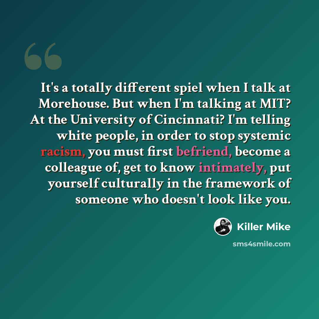 “It's a totally different spiel when I talk at Morehouse. But when I'm talking at MIT? At the University of Cincinnati? I'm telling white people, in order to stop systemic racism, you must first befriend, become a colleague of, get to know intimately, put yourself culturally in the framework of…” quote by Killer Mike