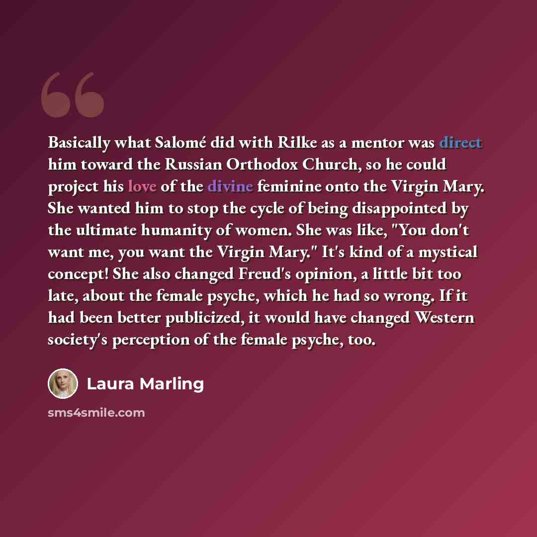 “Basically what Salomé did with Rilke as a mentor was direct him toward the Russian Orthodox Church, so he could project his love of the divine feminine onto the Virgin Mary. She wanted him to stop the cycle of being disappointed by the ultimate humanity of women. She was like, "You don't want me…” quote by Laura Marling