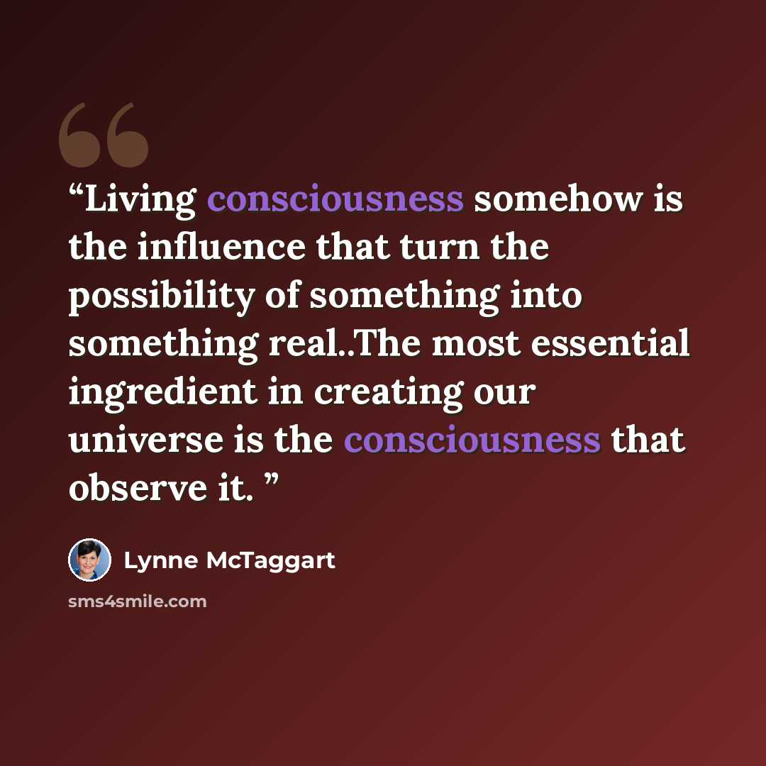 “Living consciousness somehow is the influence that turn the possibility of something into something real..The most essential ingredient in creating our universe is the consciousness that observe it.” quote by Lynne McTaggart